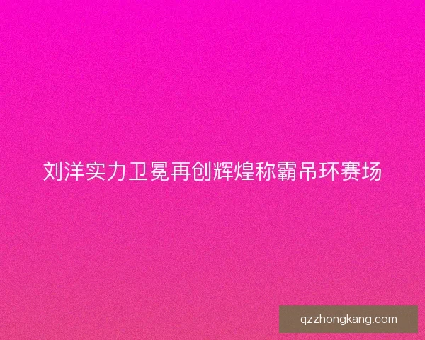 刘洋实力卫冕再创辉煌称霸吊环赛场