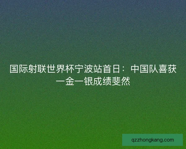 国际射联世界杯宁波站首日：中国队喜获一金一银成绩斐然