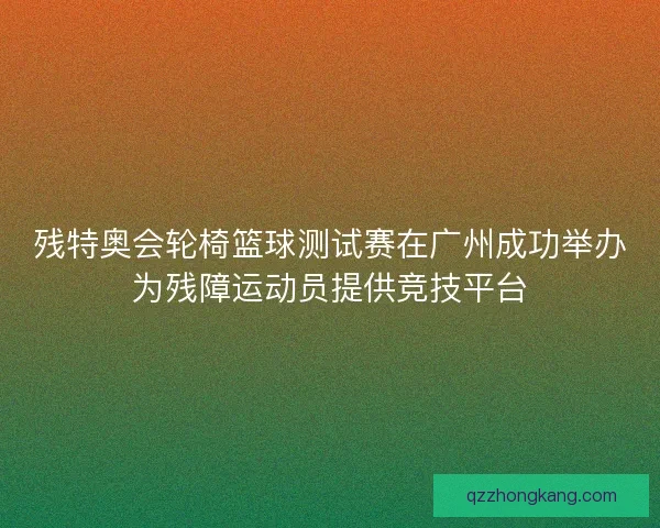 残特奥会轮椅篮球测试赛在广州成功举办为残障运动员提供竞技平台