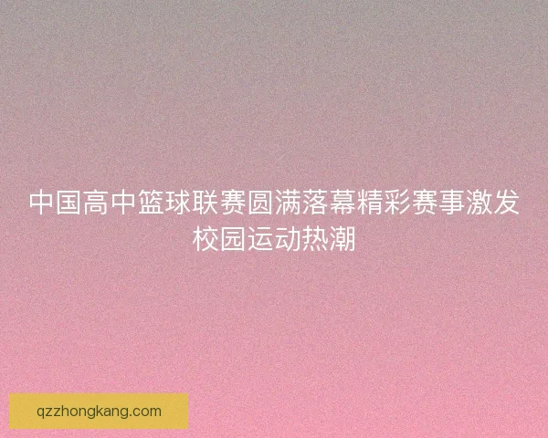 中国高中篮球联赛圆满落幕精彩赛事激发校园运动热潮 中国高中篮球联赛圆满落幕精彩赛事激发校园运动热潮