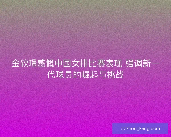 金软璟感慨中国女排比赛表现 强调新一代球员的崛起与挑战 金软璟感慨中国女排比赛表现 强调新一代球员的崛起与挑战