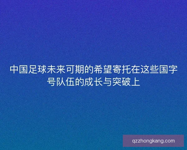 中国足球未来可期的希望寄托在这些国字号队伍的成长与突破上