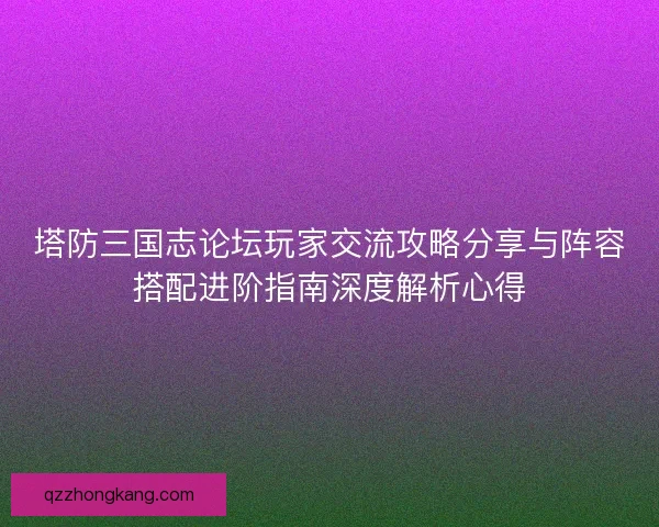 塔防三国志论坛玩家交流攻略分享与阵容搭配进阶指南深度解析心得