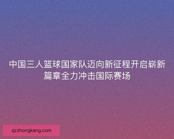 中国三人篮球国家队迈向新征程开启崭新篇章全力冲击国际赛场
