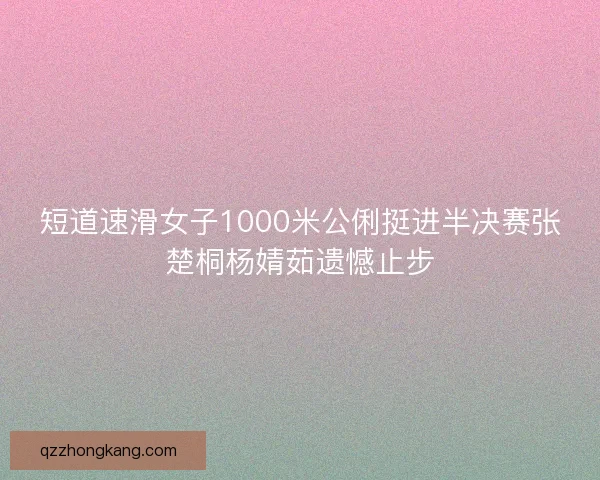 短道速滑女子1000米公俐挺进半决赛张楚桐杨婧茹遗憾止步