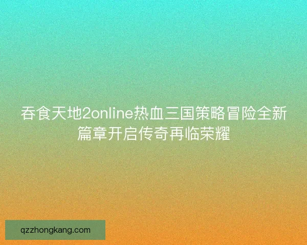 吞食天地2online热血三国策略冒险全新篇章开启传奇再临荣耀 吞食天地2online热血三国策略冒险全新篇章开启传奇再临荣耀
