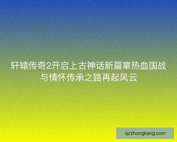 轩辕传奇2开启上古神话新篇章热血国战与情怀传承之路再起风云