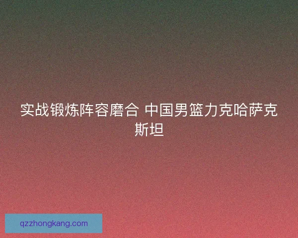 实战锻炼阵容磨合 中国男篮力克哈萨克斯坦