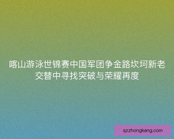 喀山游泳世锦赛中国军团争金路坎坷新老交替中寻找突破与荣耀再度