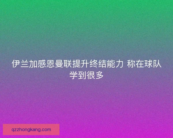 伊兰加感恩曼联提升终结能力 称在球队学到很多