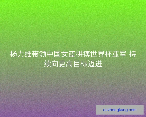 杨力维带领中国女篮拼搏世界杯亚军 持续向更高目标迈进 杨力维带领中国女篮拼搏世界杯亚军 持续向更高目标迈进